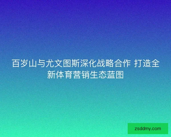 百岁山与尤文图斯深化战略合作 打造全新体育营销生态蓝图