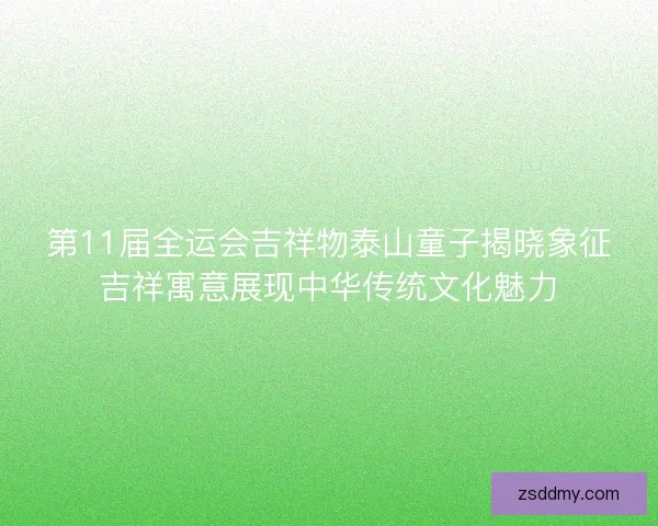 第11届全运会吉祥物泰山童子揭晓象征吉祥寓意展现中华传统文化魅力
